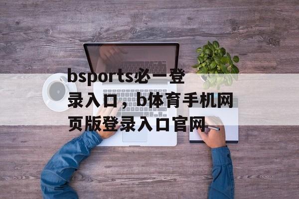 bsports必一登录入口，b体育手机网页版登录入口官网